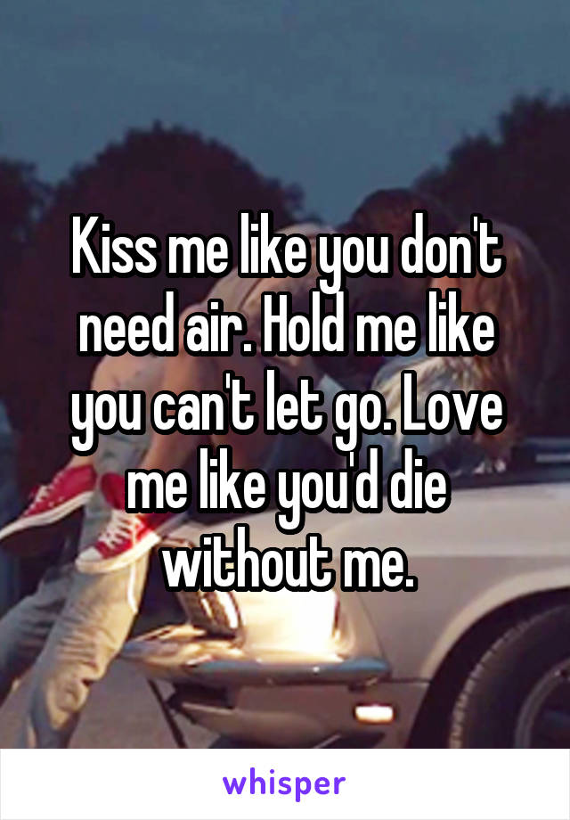 Kiss me like you don't need air. Hold me like you can't let go. Love me like you'd die without me.