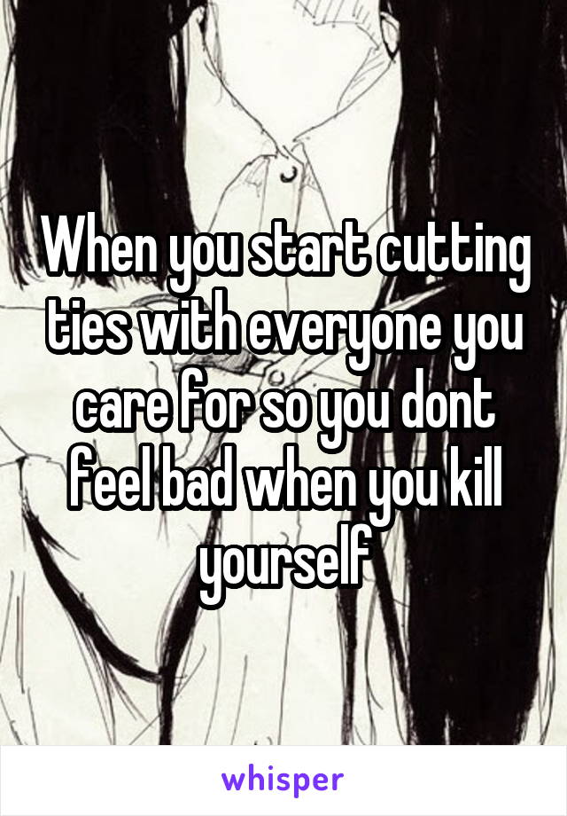 When you start cutting ties with everyone you care for so you dont feel bad when you kill yourself