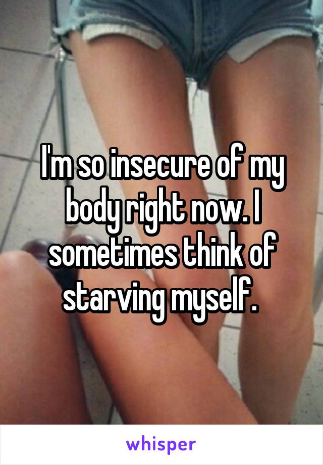 I'm so insecure of my body right now. I sometimes think of starving myself. 