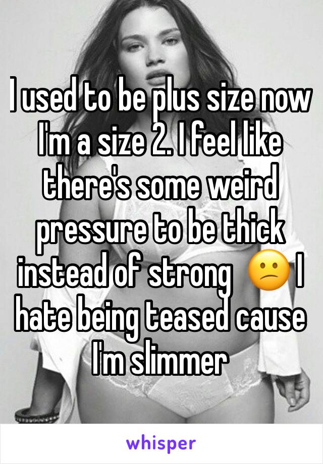 I used to be plus size now I'm a size 2. I feel like there's some weird pressure to be thick instead of strong  😕 I hate being teased cause I'm slimmer 
