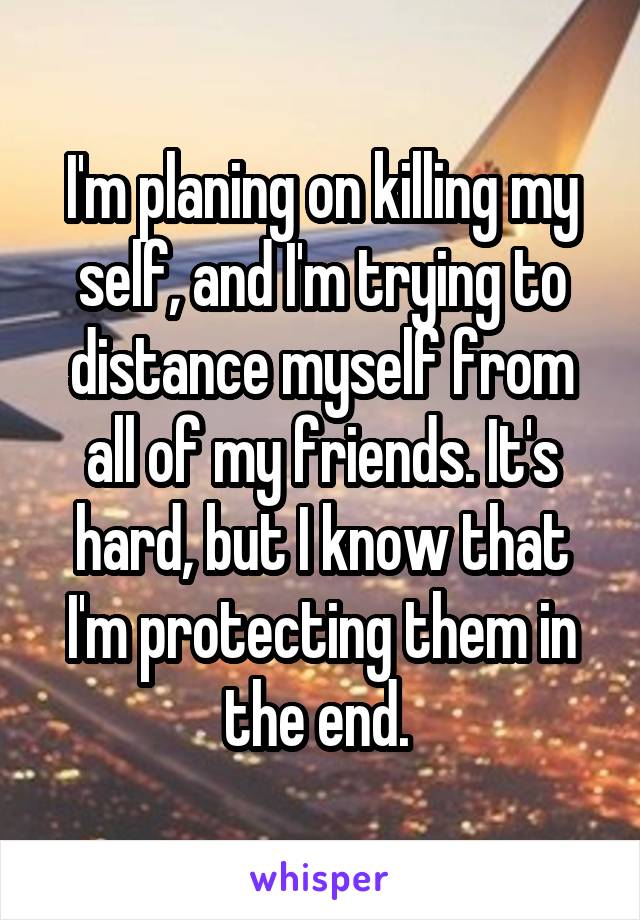 I'm planing on killing my self, and I'm trying to distance myself from all of my friends. It's hard, but I know that I'm protecting them in the end. 