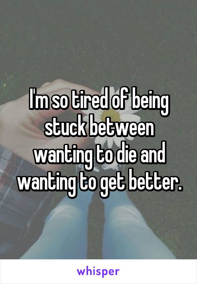 I'm so tired of being stuck between wanting to die and wanting to get better.