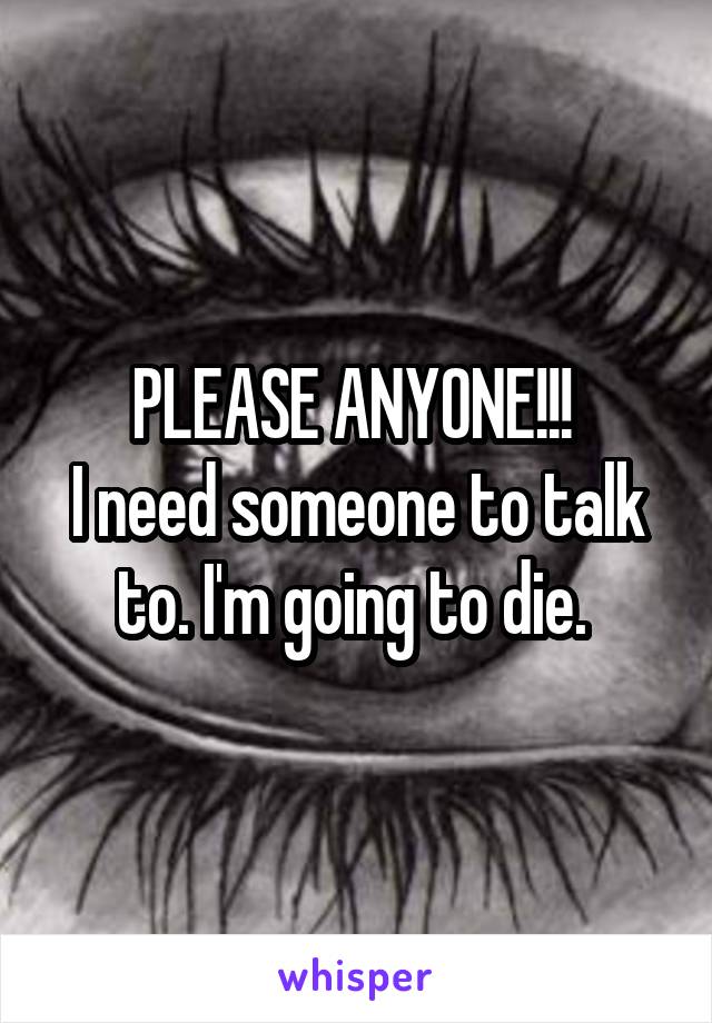 PLEASE ANYONE!!! 
I need someone to talk to. I'm going to die. 