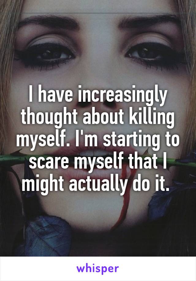 I have increasingly thought about killing myself. I'm starting to scare myself that I might actually do it. 