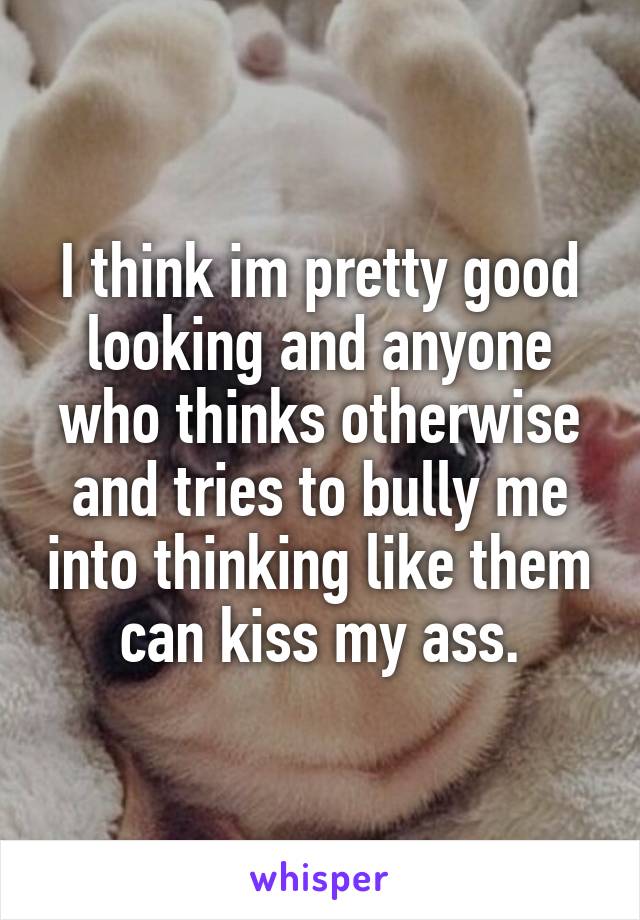 I think im pretty good looking and anyone who thinks otherwise and tries to bully me into thinking like them can kiss my ass.