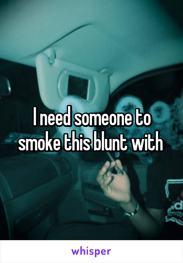 I need someone to smoke this blunt with 