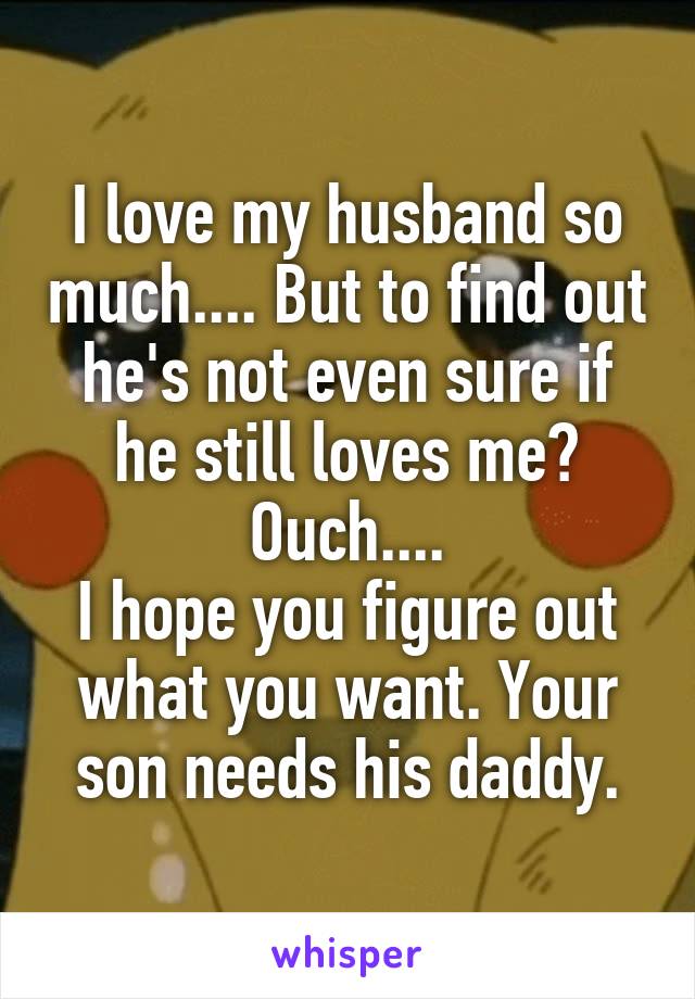I love my husband so much.... But to find out he's not even sure if he still loves me? Ouch....
I hope you figure out what you want. Your son needs his daddy.