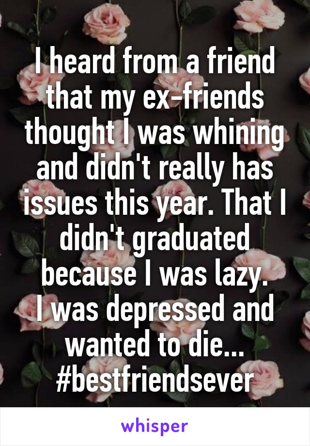 I heard from a friend that my ex-friends thought I was whining and didn't really has issues this year. That I didn't graduated because I was lazy.
I was depressed and wanted to die...
#bestfriendsever