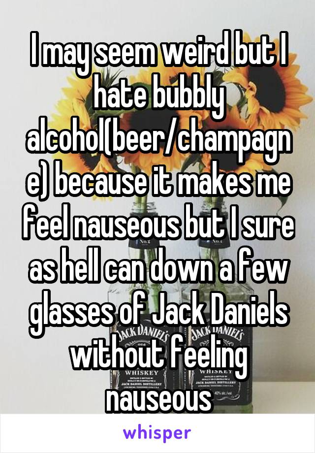 I may seem weird but I hate bubbly alcohol(beer/champagne) because it makes me feel nauseous but I sure as hell can down a few glasses of Jack Daniels without feeling nauseous