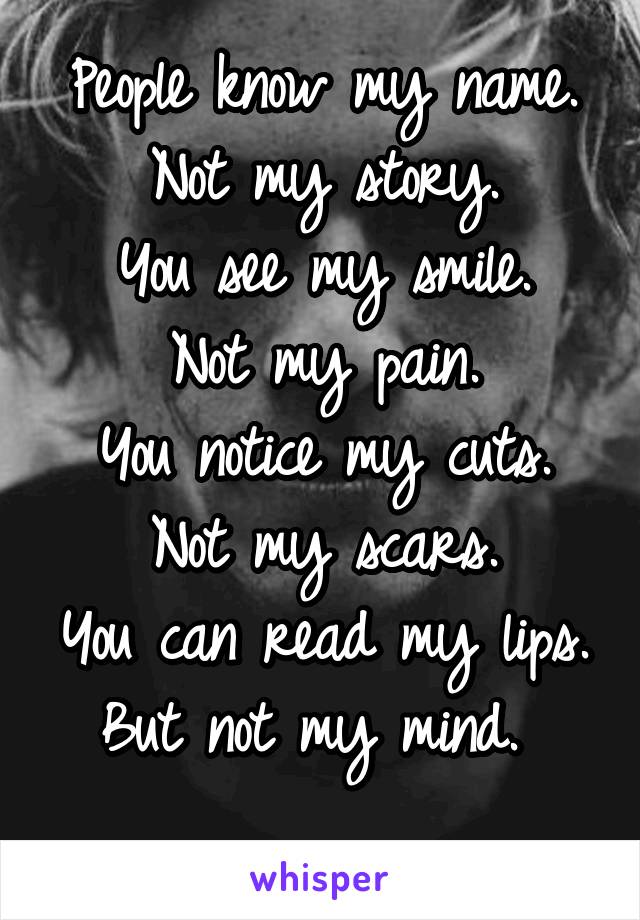 People know my name.
Not my story.
You see my smile.
Not my pain.
You notice my cuts.
Not my scars.
You can read my lips.
But not my mind. 
