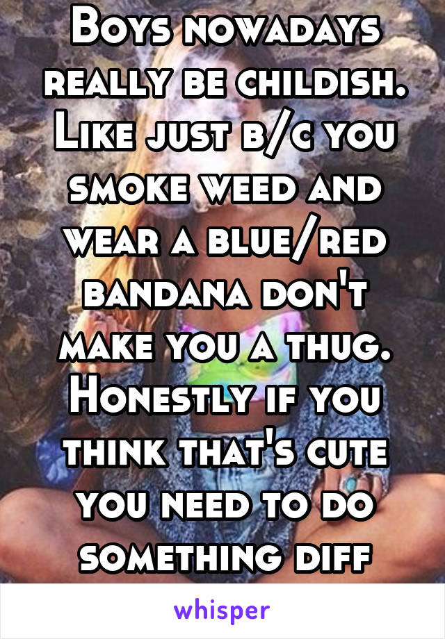 Boys nowadays really be childish. Like just b/c you smoke weed and wear a blue/red bandana don't make you a thug. Honestly if you think that's cute you need to do something diff with you life