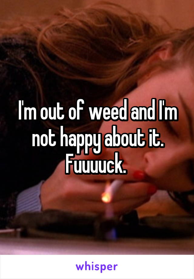 I'm out of weed and I'm not happy about it. Fuuuuck. 