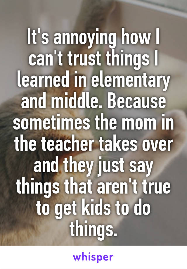 It's annoying how I can't trust things I learned in elementary and middle. Because sometimes the mom in the teacher takes over and they just say things that aren't true to get kids to do things.