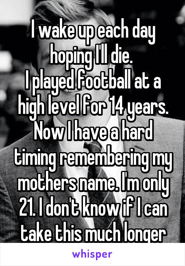 I wake up each day hoping I'll die. 
I played football at a high level for 14 years. Now I have a hard timing remembering my mothers name. I'm only 21. I don't know if I can take this much longer