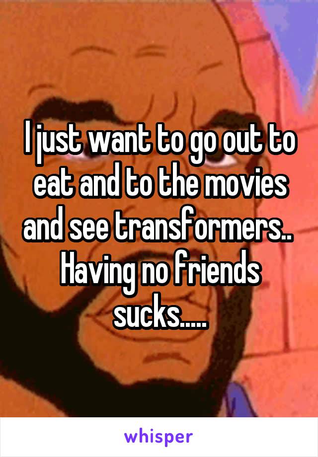 I just want to go out to eat and to the movies and see transformers.. 
Having no friends sucks.....