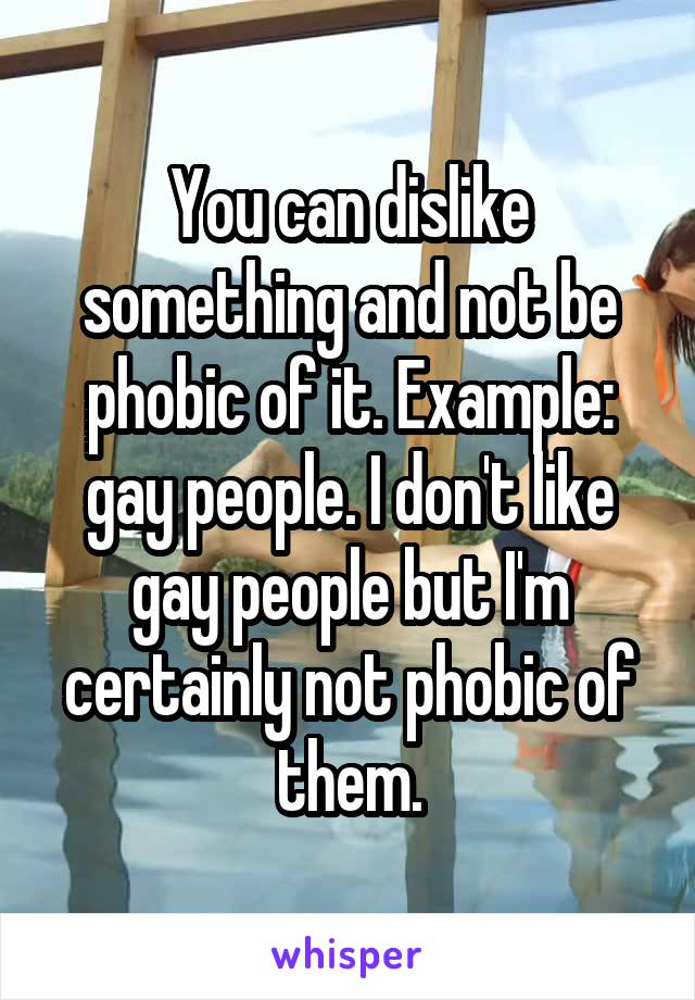 You can dislike something and not be phobic of it. Example: gay people. I don't like gay people but I'm certainly not phobic of them.