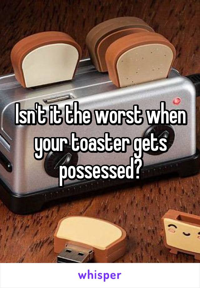 Isn't it the worst when your toaster gets possessed?