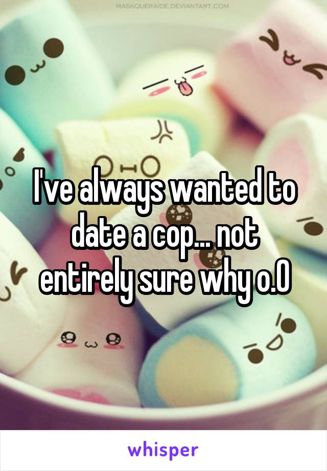 I've always wanted to date a cop... not entirely sure why o.0
