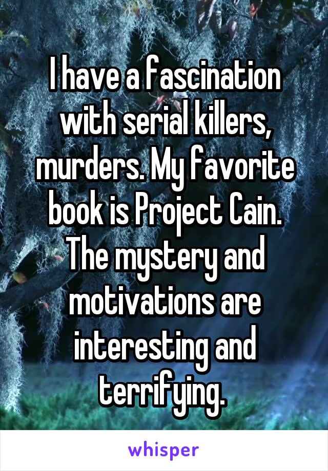 I have a fascination with serial killers, murders. My favorite book is Project Cain.
The mystery and motivations are interesting and terrifying. 