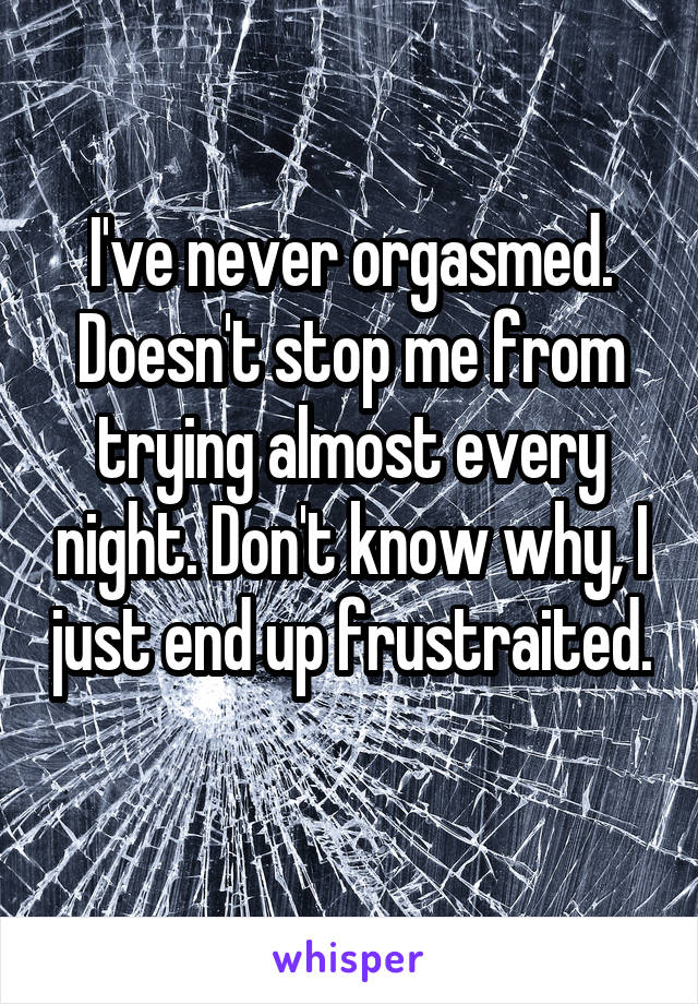 I've never orgasmed. Doesn't stop me from trying almost every night. Don't know why, I just end up frustraited. 