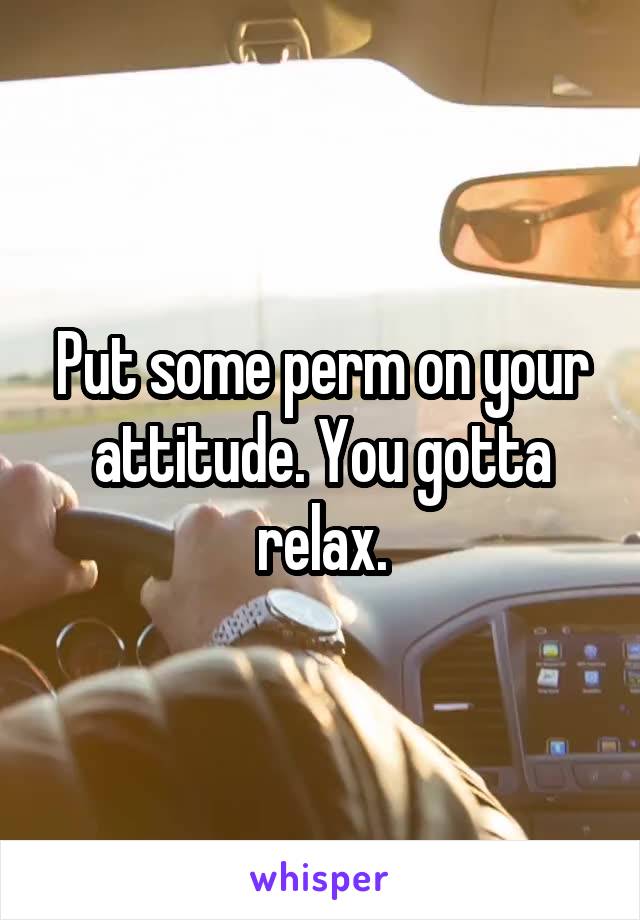 Put some perm on your attitude. You gotta relax.