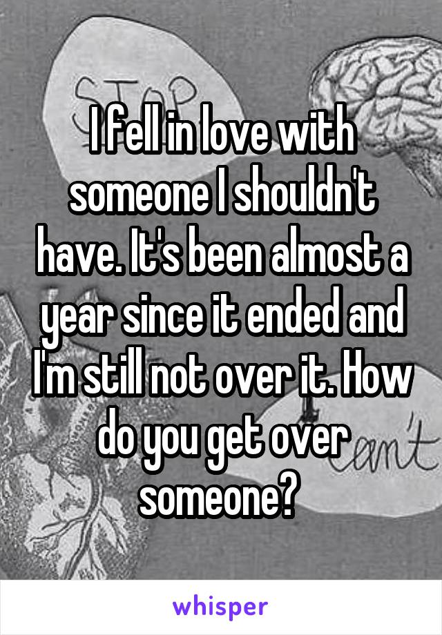 I fell in love with someone I shouldn't have. It's been almost a year since it ended and I'm still not over it. How do you get over someone? 