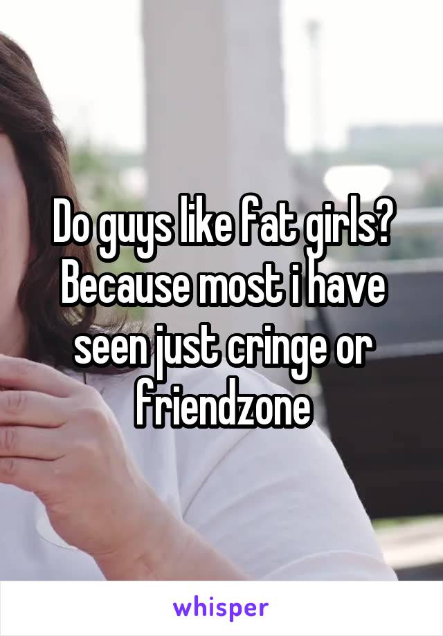 Do guys like fat girls?
Because most i have seen just cringe or friendzone