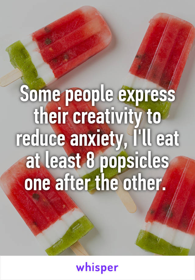 Some people express their creativity to reduce anxiety, I'll eat at least 8 popsicles one after the other. 