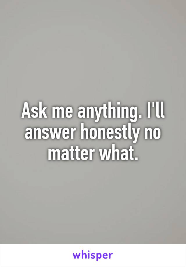 Ask me anything. I'll answer honestly no matter what.