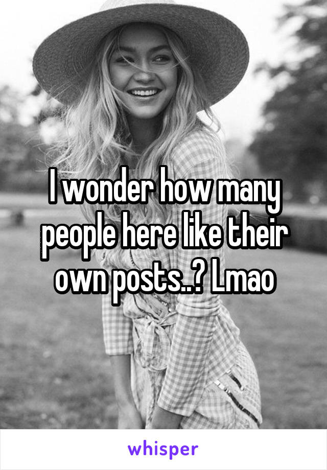 I wonder how many people here like their own posts..? Lmao