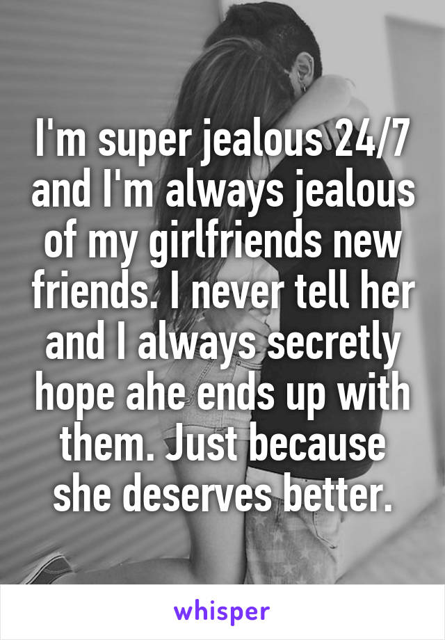 I'm super jealous 24/7 and I'm always jealous of my girlfriends new friends. I never tell her and I always secretly hope ahe ends up with them. Just because she deserves better.