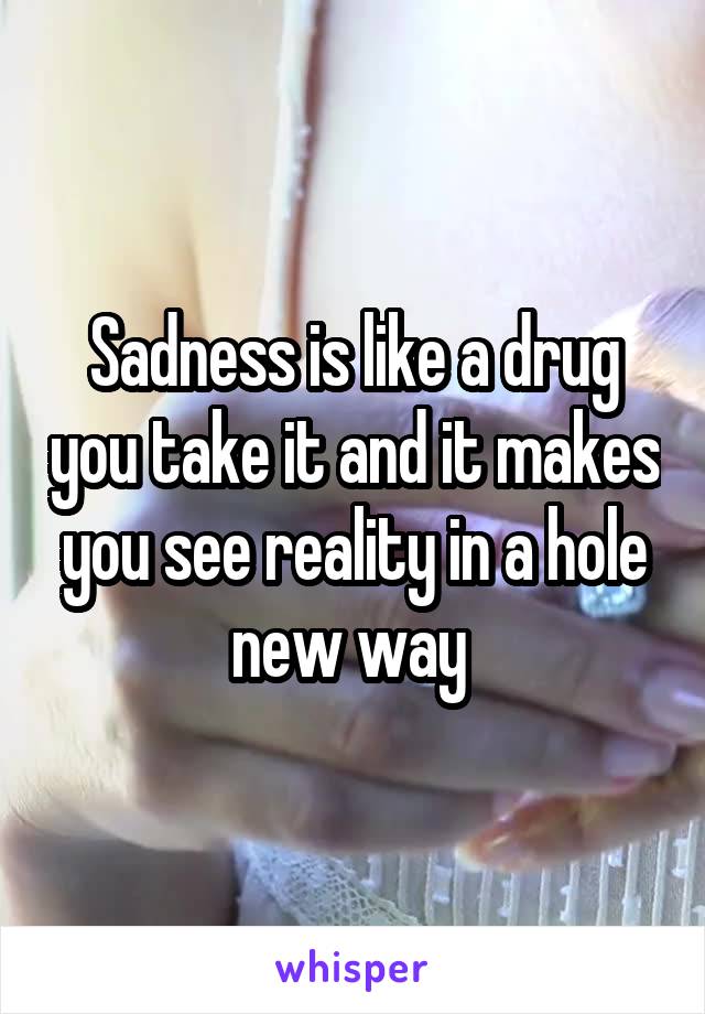 Sadness is like a drug you take it and it makes you see reality in a hole new way 