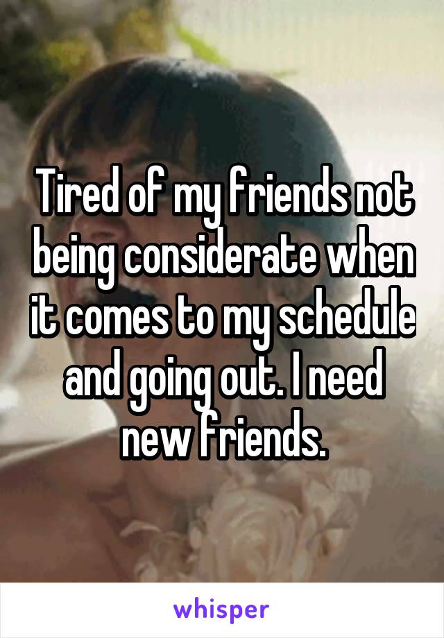 Tired of my friends not being considerate when it comes to my schedule and going out. I need new friends.
