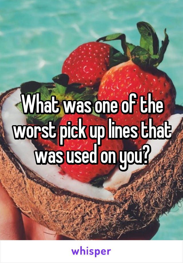 What was one of the worst pick up lines that was used on you?