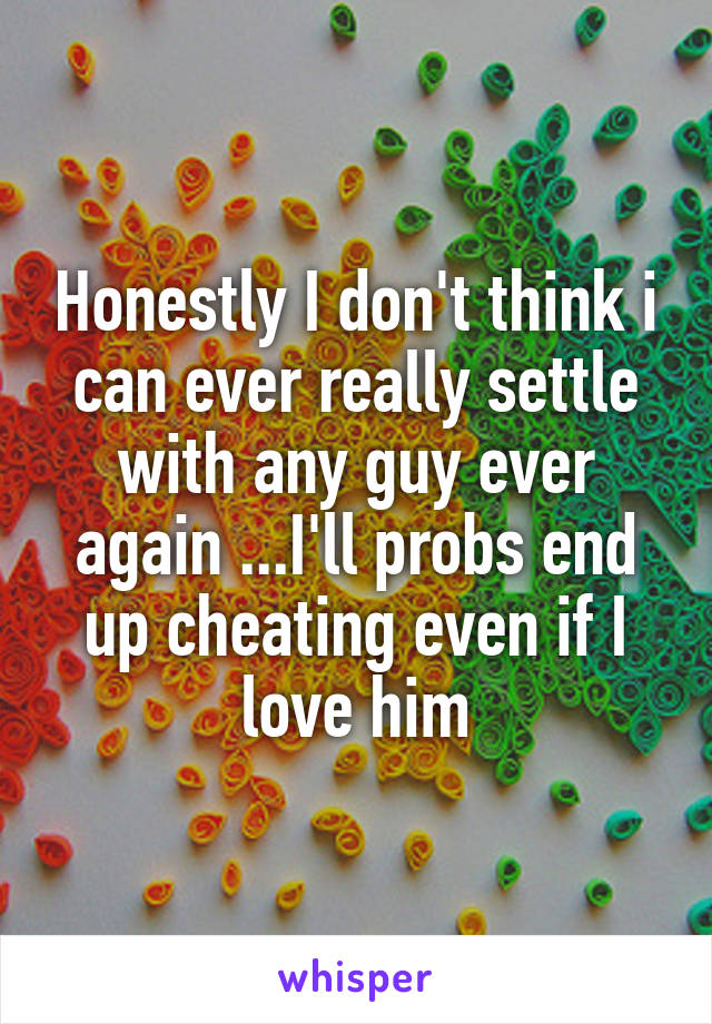 Honestly I don't think i can ever really settle with any guy ever again ...I'll probs end up cheating even if I love him