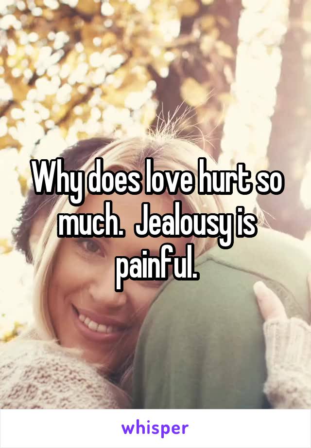 Why does love hurt so much.  Jealousy is painful.