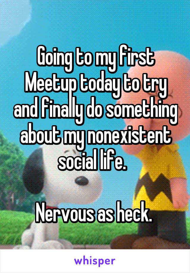 Going to my first Meetup today to try and finally do something about my nonexistent social life.  

Nervous as heck. 