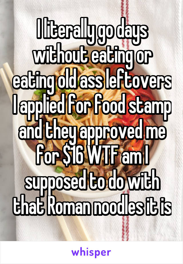 I literally go days without eating or eating old ass leftovers I applied for food stamp and they approved me for $16 WTF am I supposed to do with that Roman noodles it is 