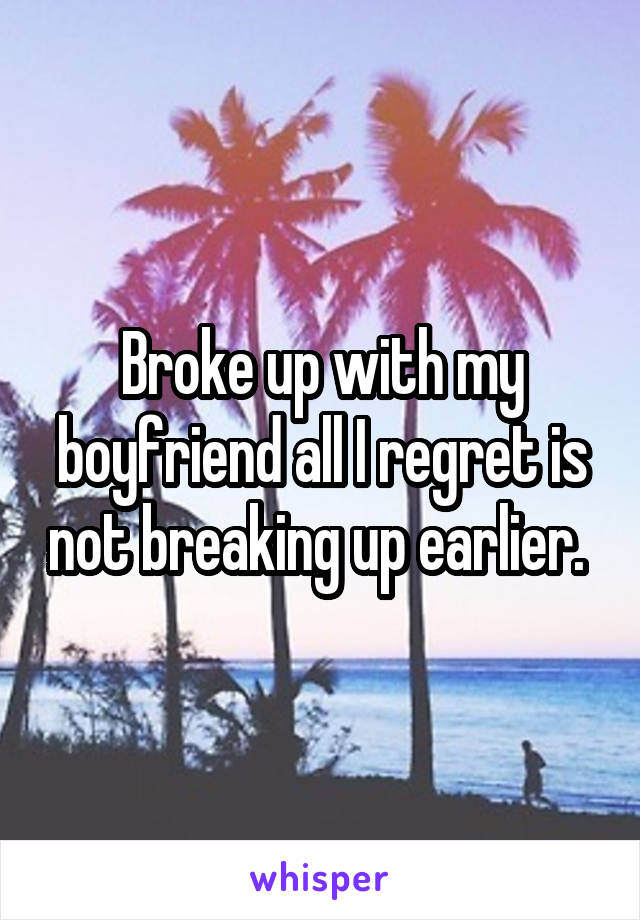 Broke up with my boyfriend all I regret is not breaking up earlier. 