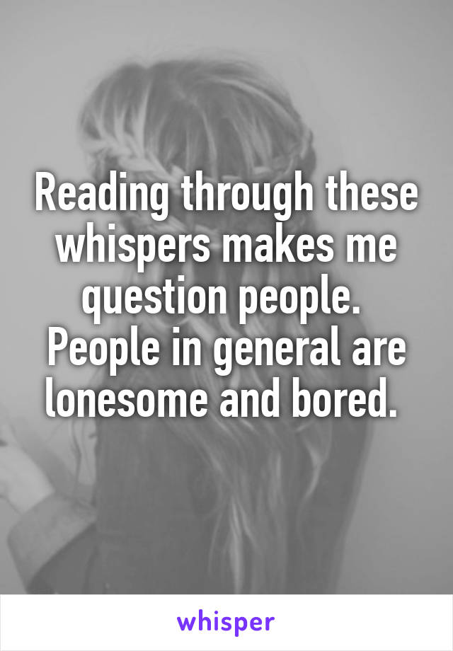 Reading through these whispers makes me question people. 
People in general are lonesome and bored. 
