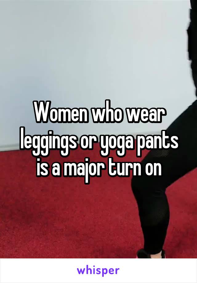 Women who wear leggings or yoga pants is a major turn on