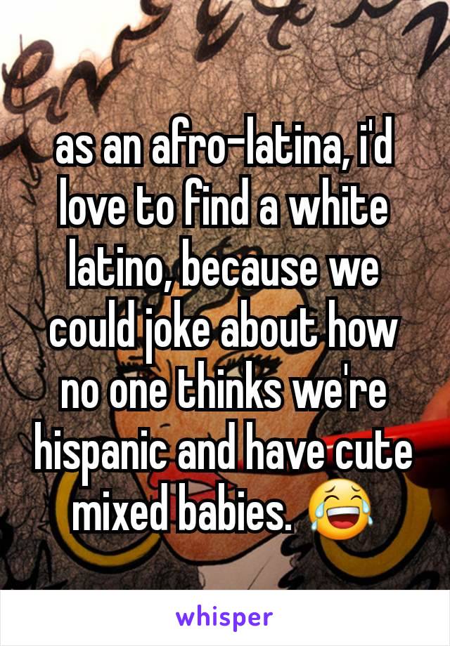 as an afro-latina, i'd love to find a white latino, because we could joke about how no one thinks we're hispanic and have cute mixed babies. 😂