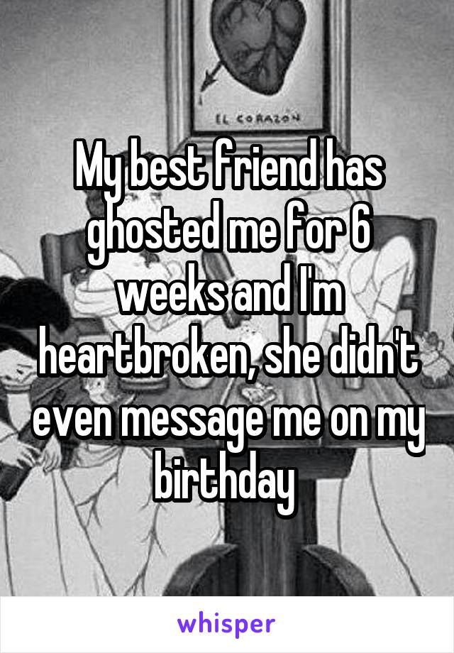 My best friend has ghosted me for 6 weeks and I'm heartbroken, she didn't even message me on my birthday 