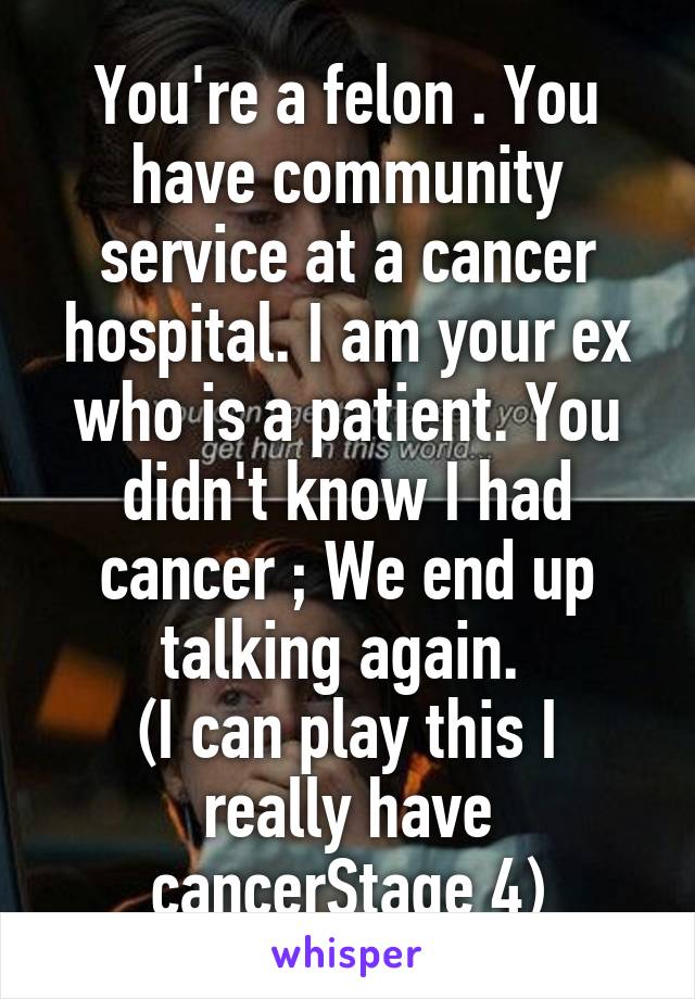 You're a felon . You have community service at a cancer hospital. I am your ex who is a patient. You didn't know I had cancer ; We end up talking again. 
(I can play this I really have cancerStage 4)