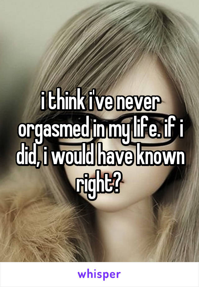 i think i've never orgasmed in my life. if i did, i would have known right? 