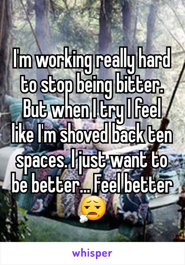 I'm working really hard to stop being bitter. But when I try I feel like I'm shoved back ten spaces. I just want to be better... Feel better 😧