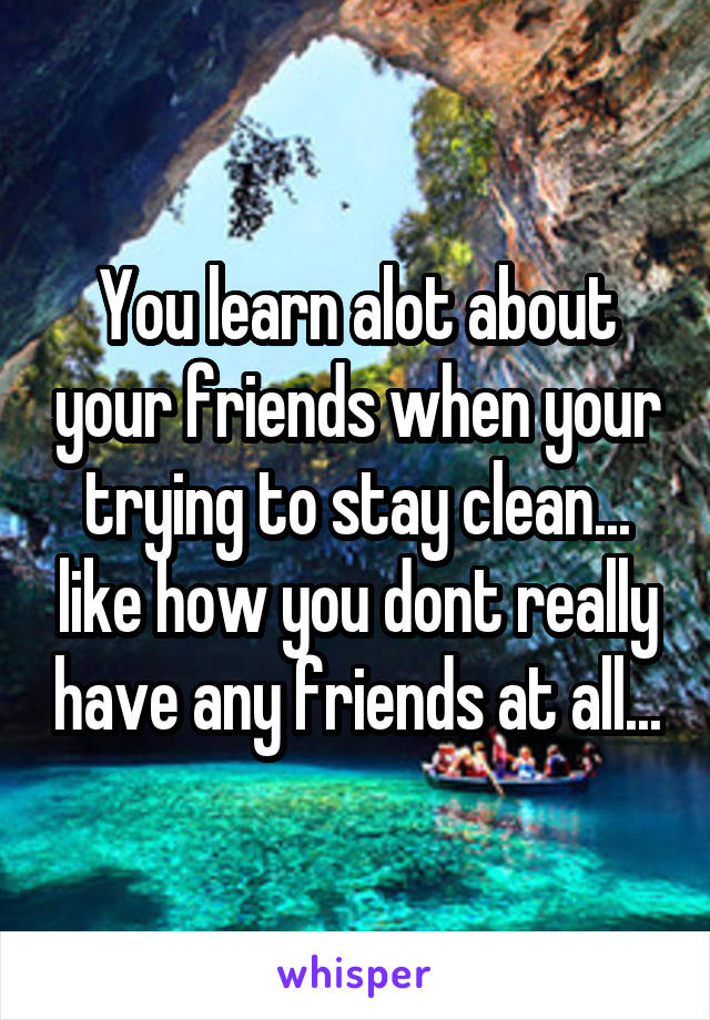 You learn alot about your friends when your trying to stay clean... like how you dont really have any friends at all...