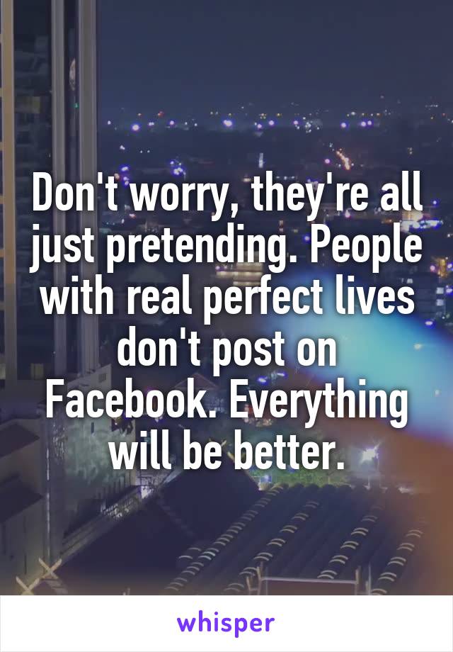 Don't worry, they're all just pretending. People with real perfect lives don't post on Facebook. Everything will be better.