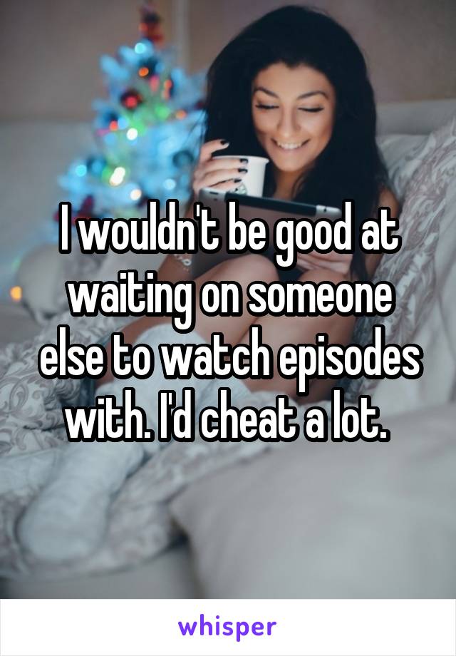 I wouldn't be good at waiting on someone else to watch episodes with. I'd cheat a lot. 