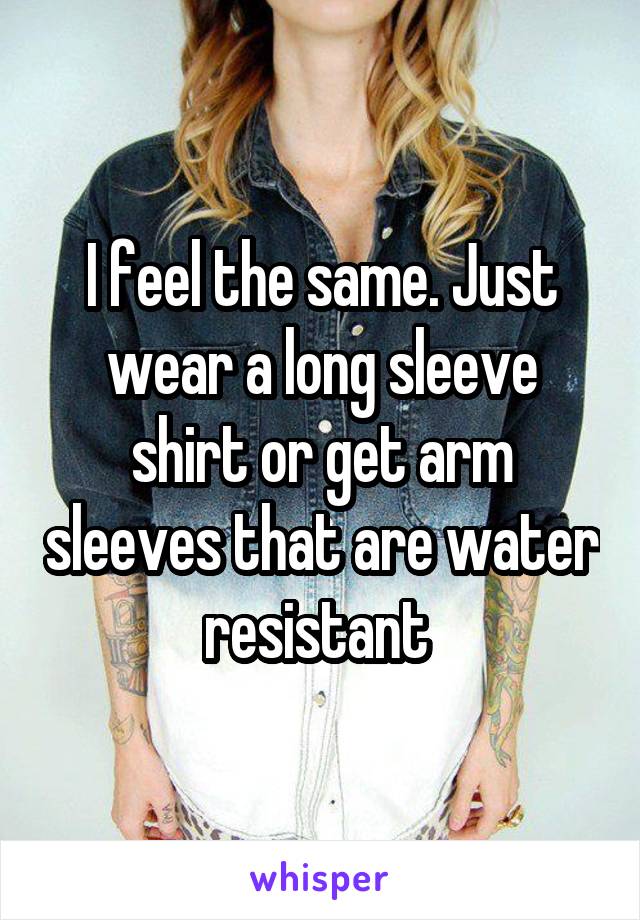 I feel the same. Just wear a long sleeve shirt or get arm sleeves that are water resistant 